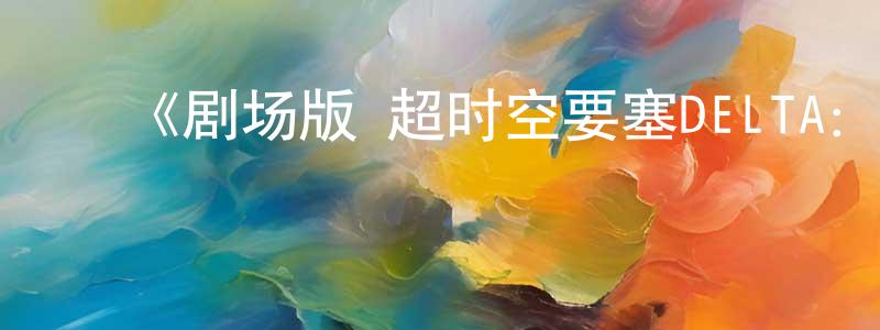 ﻿陈炜炜发布﻿《剧场版 超时空要塞DELTA：绝对LIVE》详情介绍_剧场版 超时空要塞DELTA：绝对LIVEHD在线观看_剧场版 超时空要塞DELTA：绝对LIVE迅雷下载_日漫
